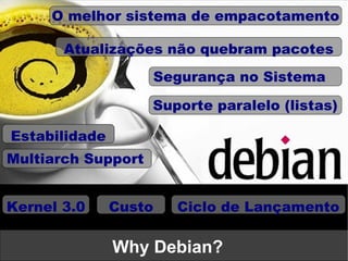 O melhor sistema de empacotamento

       Atualizações não quebram pacotes
                    Segurança no Sistema

                    Suporte paralelo (listas)

Estabilidade
Multiarch Support


Kernel 3.0     Custo   Ciclo de Lançamento

               Why Debian?
 