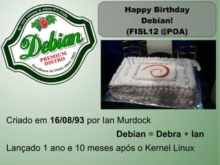 Happy Birthday
                               Debian!
                           (FISL12 @POA)




Criado em 16/08/93 por Ian Murdock
                         Debian = Debra + Ian
Lançado 1 ano e 10 meses após o Kernel Linux
 