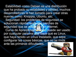 Estabilidad: como Debian es una distribución
que ha probado su estabilidad y utilidad, muchos
desarrolladores la han tomado para crear otras
nuevas como: Knoppix, Ubuntu, etc.
 Seguridad: los problemas de seguridad se
solucionan rápidamente con parches de
seguridad que se actualizan en internet.
 Curva de Aprendizaje: Debian puede ser usado
por cualquier persona que sepa qué es Linux,
que haya tenido un Linux instalado, que sepa
configurar las cosas básicas, que no se rinda
ante las primeras dificultades.
 
