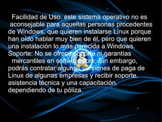 Facilidad de Uso: este sistema operativo no es
aconsejable para aquellas personas procedentes
de Windows, que quieren instalarse Linux porque
han oído hablar muy bien de él, pero que quieren
una instalación lo más parecida a Windows.
Soporte: No se ofrece soporte ni garantías
 mercantiles en software libre. Sin embargo,
podrás contratar algunas versiones de paga de
Linux de algunas empresas y recibir soporte,
asistencia técnica y una capacitación,
dependiendo de tu póliza.
 