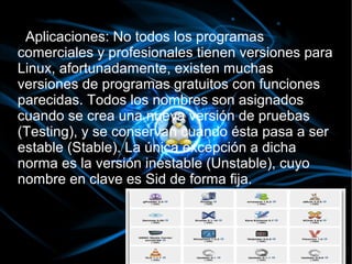 Aplicaciones: No todos los programas
comerciales y profesionales tienen versiones para
Linux, afortunadamente, existen muchas
versiones de programas gratuitos con funciones
parecidas. Todos los nombres son asignados
cuando se crea una nueva versión de pruebas
(Testing), y se conservan cuando ésta pasa a ser
estable (Stable). La única excepción a dicha
norma es la versión inestable (Unstable), cuyo
nombre en clave es Sid de forma fija.
 