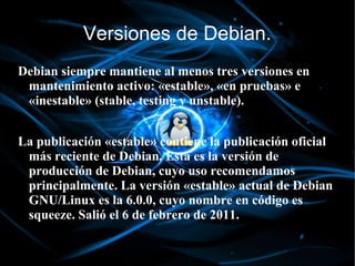 Versiones de Debian.
Debian siempre mantiene al menos tres versiones en
 mantenimiento activo: «estable», «en pruebas» e
 «inestable» (stable, testing y unstable).


La publicación «estable» contiene la publicación oficial
 más reciente de Debian. Esta es la versión de
 producción de Debian, cuyo uso recomendamos
 principalmente. La versión «estable» actual de Debian
 GNU/Linux es la 6.0.0, cuyo nombre en código es
 squeeze. Salió el 6 de febrero de 2011.
 