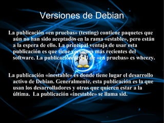 Versiones de Debian
La publicación «en pruebas» (testing) contiene paquetes que
 aún no han sido aceptados en la rama «estable», pero están
 a la espera de ello. La principal ventaja de usar esta
 publicación es que tiene versiones más recientes del
 software. La publicación actual de «en pruebas» es wheezy.


La publicación «inestable» es donde tiene lugar el desarrollo
 activo de Debian. Generalmente, esta publicación es la que
 usan los desarrolladores y otros que quieren estar a la
 última. La publicación «inestable» se llama sid.
 