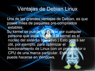 Ventajas de Debian Linux
Una de las grandes ventajas de Debian, es que
posee miles de paquetes pre-compilados
estables.
Su kernel se puede configurar por cualquier
persona que sepa hacerlo. (El kernel es el
núcleo del sistema operativo.) Esto podrá ser
útil, por ejemplo, para optimizar el
funcionamiento de Linux con un procesador o
CPU de una marca particular. Esto no
puede hacerse en Windows.
 