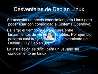 Desventajas de Debian Linux
Se necesita un previo conocimiento en Linux para
poder usar con comodidad el Sistema Operativo.
Es largo el tiempo que transcurre entre
lanzamientos de versiones estables. Por ejemplo,
pasaron casi tres años entre el lanzamiento de
Debian 3.0 y Debian 3.1.
La instalación es difícil para un usuario sin
conocimiento en Linux.
 