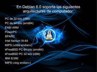 En Debian 6.0 soporta las siguientes
            arquitecturas de computador:
PC de 32 bits (i386)
PC de 64 bits (amd64)
EABI ARM
PowerPC
SPARC
Intel Itanium IA-64
MIPS («little endian»)
kFreeBSD PC 64 bits (amd64)
kFreeBSD PC 32 bits (i386)
IBM S/390
MIPS («big endian»)
 