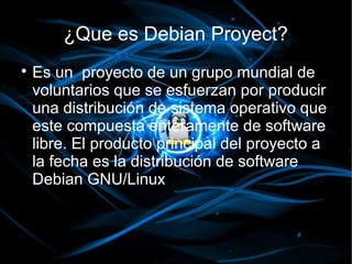 ¿Que es Debian Proyect?

    Es un proyecto de un grupo mundial de
    voluntarios que se esfuerzan por producir
    una distribución de sistema operativo que
    este compuesta enteramente de software
    libre. El producto principal del proyecto a
    la fecha es la distribución de software
    Debian GNU/Linux
 