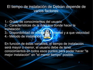 El tiempo de instalación de Debian depende de
                 varios factores:

1.- Grado de conocimientos del usuario
2.- Características de la máquina donde hacer la
instalación
3.- Disponibilidad de conexión a internet y a que velocidad
4.- Método de instalación

En función de éstas variables, el tiempo de instalación
será mayor o menor, el usuario debe de tener
conocimientos en todos esos puntos para poder hacer "la
mejor instalación" en "el menor tiempo" posible.
 