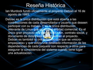 Reseña Histórica
Ian Murdock fundó oficialmente el proyecto Debian el 16 de
  agosto de 1993.
Debian es la única distribución que está abierta a las
 contribuciones de cada desarrollador y usuario que deseen
 participar con su trabajo. Y es la única distribución
 relevante de Linux que no es una entidad comercial. Es el
 único gran proyecto con una constitución, contrato social, y
 documento de directrices que organizan el proyecto.
 Debian es también la única distribución que se «micro-
 empaqueta» y que utiliza una detallada información de las
 dependencias de cada paquete con respecto a otros para
 asegurar la consistencia del sistema cuando tiene lugar
 una actualización.
 
