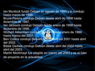 Ian Murdock fundó Debian en agosto de 1993 y lo condujo
hasta marzo de 1996.
Bruce Perens condujo Debian desde abril de 1996 hasta
diciembre de 1997.
Ian Jackson condujo Debian desde enero de 1998 hasta
diciembre de 1998.
Wichert Akkerman condujo Debian desde enero de 1999
hasta marzo del 2001.
Ben Collins condujo Debian desde abril del 2001 hasta abril
del 2002.
Bdale Garbee condujo Debian desde abril del 2002 hasta
abril del 2003.
Martin Michlmayr fue elegido en marzo del 2003 y es el líder
de proyecto en la actualidad.
 