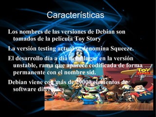 Características
Los nombres de las versiones de Debian son
 tomados de la película Toy Story
La versión testing actual se denomina Squeeze.
El desarrollo día a día tiene lugar en la versión
  unstable, rama que aparece codificada de forma
  permanente con el nombre sid.
Debian viene con más de 29000 elementos de
 software diferentes
 