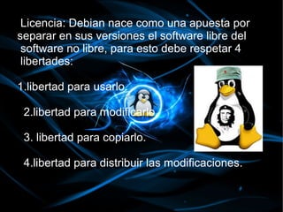 Licencia: Debian nace como una apuesta por
separar en sus versiones el software libre del
 software no libre, para esto debe respetar 4
 libertades:

1.libertad para usarlo.

 2.libertad para modificarlo.

 3. libertad para copiarlo.

 4.libertad para distribuir las modificaciones.
 