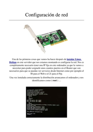 Configuración de red
________________________________________________________________
Una de las primeras cosas que vamos ha hacer después de instalar Linux 
Debian en este servidor que nos estamos montando es configurar la red. Nos es 
completamente necesario tener una IP fija en este ordenador ya que la vamos a 
necesitar para poder asignarle unos cuantos puertos en el Router que son 
necesarios para que se puedan ver servicios desde Internet como por ejemplo el 
80 para el Web o el 21 para el Ftp.
Una vez instalada correctamente la distribución arrancamos el ordenador y nos 
identificamos como ( root ) …
 