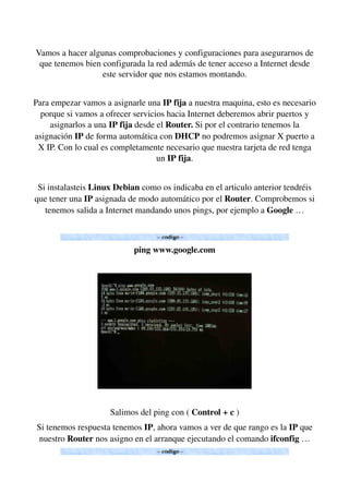 Vamos a hacer algunas comprobaciones y configuraciones para asegurarnos de 
que tenemos bien configurada la red además de tener acceso a Internet desde 
este servidor que nos estamos montando.
Para empezar vamos a asignarle una IP fija a nuestra maquina, esto es necesario 
porque si vamos a ofrecer servicios hacia Internet deberemos abrir puertos y 
asignarlos a una IP fija desde el Router. Si por el contrario tenemos la 
asignación IP de forma automática con DHCP no podremos asignar X puerto a 
X IP. Con lo cual es completamente necesario que nuestra tarjeta de red tenga 
un IP fija.
Si instalasteis Linux Debian como os indicaba en el articulo anterior tendréis 
que tener una IP asignada de modo automático por el Router. Comprobemos si 
tenemos salida a Internet mandando unos pings, por ejemplo a Google …
ping www.google.com
Salimos del ping con ( Control + c )
Si tenemos respuesta tenemos IP, ahora vamos a ver de que rango es la IP que 
nuestro Router nos asigno en el arranque ejecutando el comando ifconfig …
 