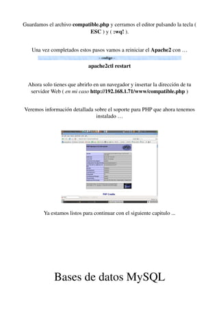 Guardamos el archivo compatible.php y cerramos el editor pulsando la tecla ( 
ESC ) y ( :wq! ).
Una vez completados estos pasos vamos a reiniciar el Apache2 con …
apache2ctl restart
Ahora solo tienes que abrirlo en un navegador y insertar la dirección de tu 
servidor Web ( en mi caso http://192.168.1.71/www/compatible.php )
Veremos información detallada sobre el soporte para PHP que ahora tenemos 
instalado …
Ya estamos listos para continuar con el siguiente capitulo ...
Bases de datos MySQL
 
