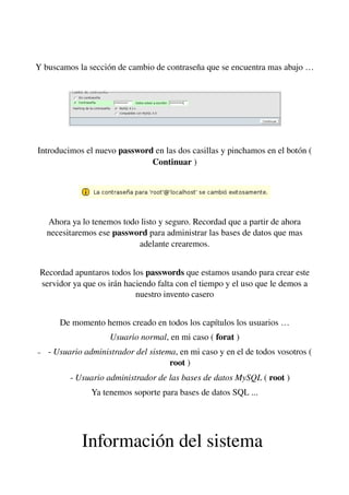 Y buscamos la sección de cambio de contraseña que se encuentra mas abajo …
Introducimos el nuevo password en las dos casillas y pinchamos en el botón ( 
Continuar )
Ahora ya lo tenemos todo listo y seguro. Recordad que a partir de ahora 
necesitaremos ese password para administrar las bases de datos que mas 
adelante crearemos.
Recordad apuntaros todos los passwords que estamos usando para crear este 
servidor ya que os irán haciendo falta con el tiempo y el uso que le demos a 
nuestro invento casero
  
De momento hemos creado en todos los capítulos los usuarios …
Usuario normal, en mi caso ( forat )
– ­ Usuario administrador del sistema, en mi caso y en el de todos vosotros ( 
root )
­ Usuario administrador de las bases de datos MySQL ( root )
Ya tenemos soporte para bases de datos SQL ...
Información del sistema 
 