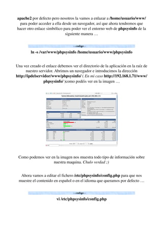 apache2 por defecto pero nosotros la vamos a enlazar a /home/usuario/www/ 
para poder acceder a ella desde un navegador, así que ahora tendremos que 
hacer otro enlace simbólico para poder ver el entorno web de phpsysinfo de la 
siguiente manera …
ln ­s /var/www/phpsysinfo /home/usuario/www/phpsysinfo
Una vez creado el enlace debemos ver el directorio de la aplicación en la raíz de 
nuestro servidor. Abrimos un navegador e introducimos la dirección 
http://ipdelservidor/www/phpsysinfo/ ( En mi caso http://192.168.1.71/www/
phpsysinfo/ )como podéis ver en la imagen …
Como podemos ver en la imagen nos muestra todo tipo de información sobre 
nuestra maquina. Chulo verdad ;)
  
Ahora vamos a editar el fichero /etc/phpsysinfo/config.php para que nos 
muestre el contenido en español o en el idioma que queramos por defecto …
vi /etc/phpsysinfo/config.php
 