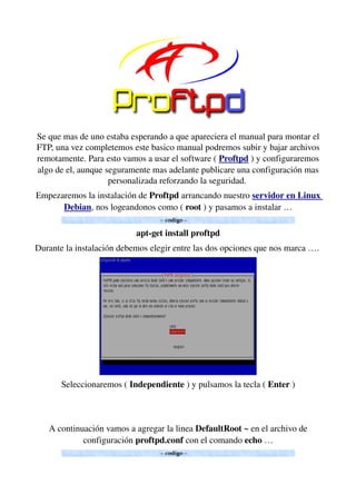 Se que mas de uno estaba esperando a que apareciera el manual para montar el 
FTP, una vez completemos este basico manual podremos subir y bajar archivos 
remotamente. Para esto vamos a usar el software ( Proftpd ) y configuraremos 
algo de el, aunque seguramente mas adelante publicare una configuración mas 
personalizada reforzando la seguridad. 
Empezaremos la instalación de Proftpd arrancando nuestro servidor en Linux 
Debian, nos logeandonos como ( root ) y pasamos a instalar …
apt­get install proftpd
Durante la instalación debemos elegir entre las dos opciones que nos marca …. 
Seleccionaremos ( Independiente ) y pulsamos la tecla ( Enter )
A continuación vamos a agregar la linea DefaultRoot ~ en el archivo de 
configuración proftpd.conf con el comando echo …
 