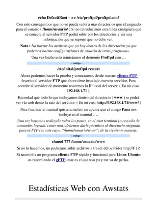 echo DefaultRoot ~ >> /etc/proftpd/proftpd.conf
Con esto conseguimos que no se pueda subir a mas directorios que el asignado 
para el usuario ( /home/usuario/ ) Si no introducimos esta linea cualquiera que 
se conecte al servidor FTP podrá subir por los directorios y ver una 
información que se supone que no debe ver. 
Nota : No borrar los archivos que ya hay dentro de los directorios ya que 
podemos borrar configuraciones de usuario de otros programas.
Una vez hecho esto reiniciamos el demonio Proftpd con …
/etc/init.d/proftpd restart
Ahora podemos hacer la prueba y conectarnos desde nuestro cliente FTP 
favorito al servidor FTP que ahora tiene instalado nuestro servidor. Para 
acceder al servidor de momento usaremos la IP local del server. ( En mi caso 
192.168.1.71 ).
Recordad que todo lo que incluyamos dentro del directorio ( www ) se podrá 
ver vía web desde la raíz del servidor. ( En mi caso http://192.168.1.71/www/ )
Para finalizar el manual quisiera incluir un apunte que el amigo Pana nos 
incluye en el manual ….
Una vez hayamos realizado todos los pasos, en el root terminal (o consola de 
comandos logeado como root) debemos darle permisos al directorio asignado 
para el FTP (en este caso, “/home/usuario/www”) de la siguiente manera:
chmod 777 /home/usuario/www
Si no lo hacemos, no podremos subir archivos a través del servidor http://FTP.
Si necesitáis un programa cliente FTP rápido y funcional para Linux Ubuntu 
os recomiendo el gFTP, este es el que uso yo y me va de perlas.
Estadísticas Web con Awstats
________________________________________________________________
 