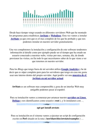 Desde hace tiempo vengo usando en diferentes servidores Web que he montado 
los programas para estadísticas AwStats y Webalizer. Esta vez vamos a instalar 
AwStats ya que creo que es el mas completo de los que he probado y que nos 
podemos instalar en nuestro servidor gratuitamente.
Una vez completemos la instalación y configuración de este software tendremos 
información al detalle como por ejemplo puede ser el tiempo que ha estado un 
usuario conectado a nuestras webs, visitas por mes, semana, día, de donde 
provienen las visitas, en fin todo lo que necesitamos saber de lo que viene a ver 
que tenemos en nuestro servidor.
  
Para los Blogs que tengo fuera de mi servidor utilizo Google Analytics y he de 
decir que es súper completo pero para los servidores que tengo en casa me gusta 
usar uno interno dentro del propio servidor. Aquí podéis ver una muestra de el 
AwStats en mi servidor actual.
AwStats es un software mas comprensible y goza de un interfaz Web muy 
amigable podemos pasar al español. 
Para su instalación vamos a comenzar por arrancar nuestro servidor en Linux 
Debian y nos identificamos como usuario ( root ), y lo instalamos con …
apt­get install awstats
Para su instalación en el sistema vamos a ejecutar un script de configuración 
escrito en Perl situado en la ruta ( /usr/share/doc/awstats/examples ) …
 