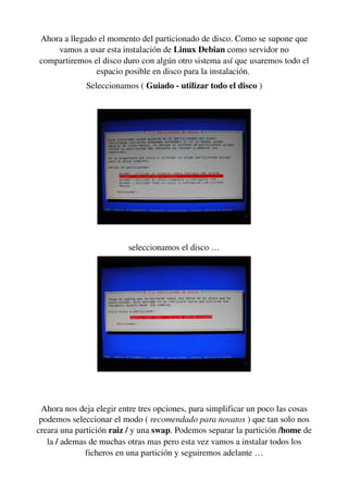 Ahora a llegado el momento del particionado de disco. Como se supone que 
vamos a usar esta instalación de Linux Debian como servidor no 
compartiremos el disco duro con algún otro sistema así que usaremos todo el 
espacio posible en disco para la instalación. 
Seleccionamos ( Guiado ­ utilizar todo el disco )
seleccionamos el disco …
Ahora nos deja elegir entre tres opciones, para simplificar un poco las cosas 
podemos seleccionar el modo ( recomendado para novatos ) que tan solo nos 
creara una partición raiz / y una swap. Podemos separar la partición /home de 
la / ademas de muchas otras mas pero esta vez vamos a instalar todos los 
ficheros en una partición y seguiremos adelante …
 