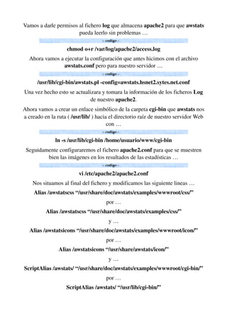 Vamos a darle permisos al fichero log que almacena apache2 para que awstats 
pueda leerlo sin problemas …
chmod o+r /var/log/apache2/access.log
Ahora vamos a ejecutar la configuración que antes hicimos con el archivo 
awstats.conf pero para nuestro servidor …
/usr/lib/cgi­bin/awstats.pl ­config=awstats.hsnet2.sytes.net.conf
Una vez hecho esto se actualizara y tomara la información de los ficheros Log 
de nuestro apache2.
Ahora vamos a crear un enlace simbólico de la carpeta cgi­bin que awstats nos 
a creado en la ruta ( /usr/lib/ ) hacia el directorio raíz de nuestro servidor Web 
con …
ln ­s /usr/lib/cgi­bin /home/usuario/www/cgi­bin
Seguidamente configuraremos el fichero apache2.conf para que se muestren 
bien las imágenes en los resultados de las estadísticas …
vi /etc/apache2/apache2.conf
Nos situamos al final del fichero y modificamos las siguiente lineas …
Alias /awstatscss “/usr/share/doc/awstats/examples/wwwroot/css/”
por …
Alias /awstatscss “/usr/share/doc/awstats/examples/css/”
y …
Alias /awstatsicons “/usr/share/doc/awstats/examples/wwwroot/icon/”
por …
Alias /awstatsicons “/usr/share/awstats/icon/”
y …
ScriptAlias /awstats/ “/usr/share/doc/awstats/examples/wwwroot/cgi­bin/”
por …
ScriptAlias /awstats/ “/usr/lib/cgi­bin/”
 