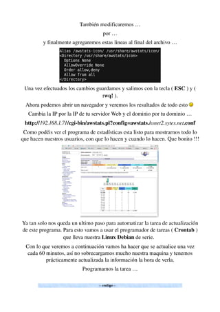 También modificaremos …
por …
y finalmente agregaremos estas lineas al final del archivo …
Una vez efectuados los cambios guardamos y salimos con la tecla ( ESC ) y ( 
:wq! ).
Ahora podemos abrir un navegador y veremos los resultados de todo esto   
Cambia la IP por la IP de tu servidor Web y el dominio por tu dominio …
http://192.168.1.71/cgi­bin/awstats.pl?config=awstats.hsnet2.sytes.net.conf
Como podéis ver el programa de estadísticas esta listo para mostrarnos todo lo 
que hacen nuestros usuarios, con que lo hacen y cuando lo hacen. Que bonito !!!
Ya tan solo nos queda un ultimo paso para automatizar la tarea de actualización 
de este programa. Para esto vamos a usar el programador de tareas ( Crontab ) 
que lleva nuestra Linux Debian de serie.  
Con lo que veremos a continuación vamos ha hacer que se actualice una vez 
cada 60 minutos, así no sobrecargamos mucho nuestra maquina y tenemos 
prácticamente actualizada la información la hora de verla.
Programamos la tarea …
 