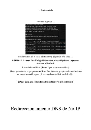 vi /etc/crontab
Veremos algo así …
Nos situamos en el final del fichero y pegamos esta linea …
0­59/60 * * * * root /usr/lib/cgi­bin/awstats.pl ­config=hsnet2.sytes.net 
­update >/dev/null
Recordad modificar ( hsnet2 por vuestro servidor )
Ahora ya tenemos el programa AwStats funcionando y esperando movimiento 
en nuestro servidor para ofrecernos las estadísticas al detalle. 
( ¡¡ Que para eso somos los administradores del sistema !! )
Redireccionamiento DNS de No­IP
________________________________________________________________
 