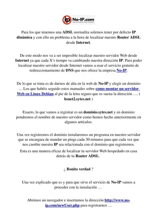 Para los que tenemos una ADSL normalita solemos tener por defecto IP 
dinámica y con ello un problema a la hora de localizar nuestro Router ADSL 
desde Internet.
De este modo nos va a ser imposible localizar nuestro servidor Web desde 
Internet ya que cada X’s tiempo va cambiando nuestra dirección IP. Para poder 
localizar nuestro servidor desde Internet vamos a usar el servicio gratuito de 
redireccionamiento de DNS que nos ofrece la empresa No­IP.
De lo que se trata es de darnos de alta en la web de No­IP y elegir un dominio 
… Los que habéis seguido estos manuales sobre como montar un servidor 
Web en Linux Debian al pie de la letra seguro que os suena la dirección …. ( 
hsnet2.sytes.net )
Exacto, lo que vamos a registrar es un dominio.sytes.net y en dominio 
pondremos el nombre de nuestro servidor como hemos hecho anteriormente en 
algunos artículos.
Una vez registremos el dominio instalaremos un programa en nuestro servidor 
que se encargara de mandar un pings cada 30 minutos para que cada vez que 
nos cambie nuestra IP sea relacionada con el dominio que registremos.
Esta es una manera eficaz de localizar tu servidor Web hospedado en casa 
detrás de tu Router ADSL. 
¿ Bonito verdad ?
Una vez explicado que es y para que sirve el servicio de No­IP vamos a 
proceder con la instalación … 
Abrimos un navegador e insertamos la dirección http://www.no­
ip.com/newUser.php para registrarnos …
 