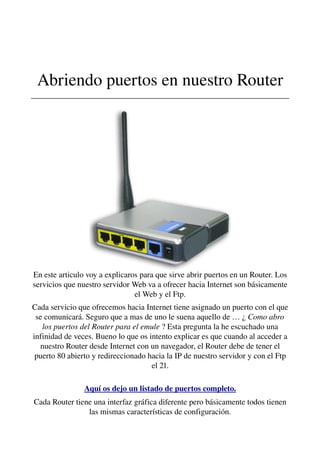 Abriendo puertos en nuestro Router
________________________________________________________________
En este articulo voy a explicaros para que sirve abrir puertos en un Router. Los 
servicios que nuestro servidor Web va a ofrecer hacia Internet son básicamente 
el Web y el Ftp.
Cada servicio que ofrecemos hacia Internet tiene asignado un puerto con el que 
se comunicará. Seguro que a mas de uno le suena aquello de … ¿ Como abro 
los puertos del Router para el emule ? Esta pregunta la he escuchado una 
infinidad de veces. Bueno lo que os intento explicar es que cuando al acceder a 
nuestro Router desde Internet con un navegador, el Router debe de tener el 
puerto 80 abierto y redireccionado hacia la IP de nuestro servidor y con el Ftp 
el 21.
Aquí os dejo un listado de puertos completo.
Cada Router tiene una interfaz gráfica diferente pero básicamente todos tienen 
las mismas características de configuración.
 