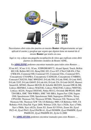 Necesitamos abrir estos dos puertos en nuestro Router obligatoriamente así que 
aplicad el cuento y googlear que seguro que alguien tiene un manual de el 
mismo Router que tenéis en casa.
Aquí os voy a dejar una pequeña recopilación de sitios que explican como abrir 
puertos en diferentes modelos de Router ADSL.
En ADSLZONE podemos encontrar manuales para todos estos Routers …
3Com 812, 3Com 11 G, 3Com, 3CRWDR100Y72, Alcatel Speed, Touch, Belkin 
802.11B, Belkin 802.11G, Benq ESG 103, Cisco 827, CNet CAR­854, CNet 
CWR­854, Comtrend 500, Comtrend 535, Comtrend 536+, Comtrend 5071, 
Conceptronic C54APRA, Conceptronic CADSLR4, Conceptronic C54BRS4, 
Conexant CX82310, N&C RWGD45, D­Link 500, D­Link 504G, D­Link 504T, 
D­Link 524T, D­Link G604T, D­Link 614, D­Link 524, D­Link G624T, Huawei 
SmartAX, MT882, Huawei HG520, H. Echolife HG520V, Inventel DW­B­200, 
Linksys BEFSR41, Linksys WAG54G, Linksys WAG354G, Linksys WRT54G, 
Linksys AG241, Netgear DG834G, Nokia M1112, Ovislink DR­WG4S, SMC 
7204 BRA, SMC 7804 WBRA, SMC 7401 BRA, Sagem Fast 1200, Sagem 
1500, Speedstream 5200, Speedstream 5660, Supergrass DYN04+, Telsey 
CPVA500, Thomson 510, Thomson ST580i, Thomson 530, Thomson 545, 
Thomson 546, Thomson TcW 720, US Robotics 9003, US Robotics 9105, US 
Robotics 9110, DrayTek Vigor 2600, Webstar 2320, Xavi x7028r, Xavi x7768r, 
Xavi x7868r, Xavi x8121r, Zoom X5, Zoom X5 5554A, Zoom X6, Zyxel 
P623­41, Zyxel P643, Zyxel P645R­A1, Zyxel P650HW, Zyxel P660HW, Zyxel 
P660H­D1, Zyxel P660HW­D1, ZyAir G­2000
En ADSLAYUDA podemos encontrar manuales para estos Routers …
 