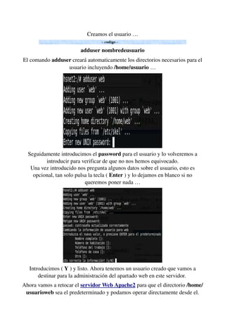Creamos el usuario …
adduser nombredeusuario
El comando adduser creará automaticamente los directorios necesarios para el 
usuario incluyendo /home/usuario …
Seguidamente introducimos el password para el usuario y lo volveremos a 
introducir para verificar de que no nos hemos equivocado.
Una vez introducido nos pregunta algunos datos sobre el usuario, esto es 
opcional, tan solo pulsa la tecla ( Enter ) y lo dejamos en blanco si no 
queremos poner nada …
Introducimos ( Y ) y listo. Ahora tenemos un usuario creado que vamos a 
destinar para la administración del apartado web en este servidor. 
Ahora vamos a retocar el servidor Web Apache2 para que el directorio /home/
usuarioweb sea el predeterminado y podamos operar directamente desde el. 
 