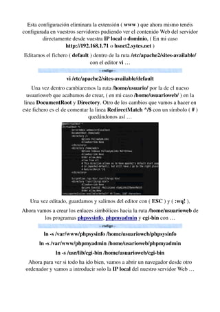 Esta configuración eliminara la extensión ( www ) que ahora mismo tenéis 
configurada en vuestros servidores pudiendo ver el contenido Web del servidor 
directamente desde vuestra IP local o dominio, ( En mi caso 
http://192.168.1.71 o hsnet2.sytes.net )
Editamos el fichero ( default ) dentro de la ruta /etc/apache2/sites­available/ 
con el editor vi …
vi /etc/apache2/sites­available/default
Una vez dentro cambiaremos la ruta /home/usuario/ por la de el nuevo 
usuarioweb que acabamos de crear, ( en mi caso /home/usuarioweb/ ) en la 
linea DocumentRoot y Directory. Otro de los cambios que vamos a hacer en 
este fichero es el de comentar la linea RedirectMatch ^/$ con un símbolo ( # ) 
quedándonos así …
Una vez editado, guardamos y salimos del editor con ( ESC ) y ( :wq! ).
Ahora vamos a crear los enlaces simbólicos hacia la ruta /home/usuarioweb de 
los programas phpsysinfo, phpmyadmin y cgi­bin con …
ln ­s /var/www/phpsysinfo /home/usuarioweb/phpsysinfo
ln ­s /var/www/phpmyadmin /home/usarioweb/phpmyadmin
ln ­s /usr/lib/cgi­bin /home/usuarioweb/cgi­bin
Ahora para ver si todo ha ido bien, vamos a abrir un navegador desde otro 
ordenador y vamos a introducir solo la IP local del nuestro servidor Web …
 