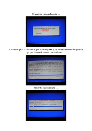 Selecciona tu zona horaria …
Ahora nos pide la clave de super usuario ( root ), os recomiendo que la apuntéis 
ya que la necesitaremos mas adelante …
reescribe la contraseña …
 