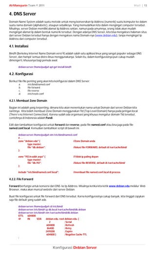 Al-Mansyurin Team © 2011                                                                                       H a l | 13


4. DNS Server
Domain Name System adalah suatu metode untuk meng-konversikan Ip Address (numerik) suatu komputer ke dalam
suatu nama domain (alphabetic), ataupun sebaliknya. Yang memudahkan kita dalam mengingat computer tersebut.
Misalnya, server Debian memiliki alamat Ip Address sekian, namun pada umumnya, orang tidak akan mudah
mengingat alamat Ip dalam bentuk numerik tersebut. Dengan adanya DNS Server, kita bisa mengakses halaman situs
dari server Debian tersebut hanya dengan mengakses nama Domain-nya (www.debian.edu), tanpa mengingat Ip
Address dari computer tersebut.

4.1. Installasi
Bind9 (Berkeley Internet Name Domain versi 9) adalah salah satu aplikasi linux yang sangat populer sebagai DNS
Server, dan hampir semua distro linux menggunakanya. Selain itu, dalam konfigurasinya pun cukup mudah
dimengerti, khususnya bagi pemula awal.

       debian-server:/home/pudja# apt-get install bind9

4.2. Konfigurasi
Berikut file-file penting yang akan kita konfigurasi dalam DNS Server;
        a.     /etc/bind/named.conf
        b.     file forward
        c.     file reverse
        d.     /etc/resolv.conf

4.2.1. Membuat Zone Domain

Bagian ini adalah yang terpenting, dimana kita akan menentukan nama untuk Domain dari server Debian kita
nantinya. Kita boleh membuat Zone Domain menggunakan Tld (Top Level Domain) hanya pada jaringan local
(There’s no Internet Connection). Karena sudah ada organisasi yang khusus mengatur domain Tld tersebut,
contohnya di Indonesia adalah Pandi.

Edit dan tambahkan konfigurasi untuk forward dan reverse, pada file named.conf atau bisa juga pada file
named.conf.local. Kemudian tambahkan script di bawah ini.

       debian-server:/home/pudja# vim /etc/bind/named.conf
       #. . .
       zone "debian.edu" {                             //Zone Domain anda
               type master;
               file "db.debian";                       //lokasi file FORWARD, default di /var/cache/bind/
       };

       zone "192.in-addr.arpa" {                          //1 blok ip paling depan
               type master;
               file "db.192";                             //lokasi file REVERSE, default di /var/cache/bind/
       };

       include "/etc/bind/named.conf.local";              //membuat file named.conf.local di process

4.2.2. File Forward

Forward berfungsi untuk konversi dari DNS ke Ip Address. Misalnya ketika kita ketik www.debian.edu melalui Web
Browser, maka akan muncul website dari server Debian.

Buat file konfigurasi untuk file forward dari DNS tersebut. Karna konfigurasinya cukup banyak, kita tinggal copykan
saja file default yang sudah ada.

       debian-server:/home/pudja# cd /etc/bind/
       debian-server:/etc/bind# cp db.local /var/cache/bind/db.debian
       debian-server:/etc/bind# vim /var/cache/bind/db.debian
       $TTL    604800
       @       IN       SOA     debian.edu. root.debian.edu. (
                                   2               ; Serial
                                 604800            ; Refresh
                                 86400             ; Retry
                                2419200            ; Expire
                                 604800 )          ; Negative Cache TTL
       ;



                                       Konfigurasi Debian Server
 