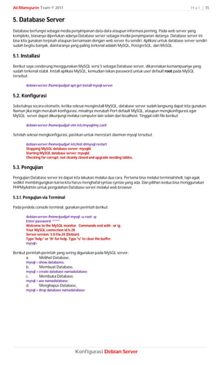 Al-Mansyurin Team © 2011                                                                                 H a l | 15


5. Database Server
Database berfungsi sebagai media penyimpanan data-data ataupun informasi penting. Pada web server yang
kompleks, biasanya diperlukan adanya Database server sebagai media penyimpanan datanya. Database server ini
bisa kita gunakan terpisah ataupun bersamaan dengan web server itu sendiri. Aplikasi untuk database server sendiri
sudah begitu banyak, diantaranya yang paling terkenal adalah MySQL, PostgreSQL, dan MsSQL.

5.1. Installasi
Berikut saya cenderung menggunakan MySQL versi 5 sebagai Database server, dikarenakan kemampuanya yang
sudah terkenal stabil. Install aplikasi MySQL, kemudian isikan password untuk user default root pada MySQL
tersebut.

       debian-server:/home/pudja# apt-get install mysql-server

5.2. Konfigurasi
Sebetulnya secara otomatis, ketika selesai menginstall MySQL, database server sudah langsung dapat kita gunakan.
Namun jika ingin merubah konfigurasi, misalnya merubah Port default MySQL, ataupun mengkonfigurasi agar
MySQL server dapat dikunjungi melalui computer lain selain dari localhost. Tinggal edit file berikut;

       debian-server:/home/pudja# vim /etc/mysql/my.conf

Setelah selesai mengkonfigurasi, pastikan untuk merestart daemon mysql tersebut.

       debian-server:/home/pudja# /etc/init.d/mysql restart
       Stopping MySQL database server: mysqld.
       Starting MySQL database server: mysqld.
       Checking for corrupt, not cleanly closed and upgrade needing tables..

5.3. Pengujian
Pengujian Database server ini dapat kita lakukan melalui dua cara. Pertama bisa melalui terminal/shell, tapi agak
sedikit membingungkan karna kita harus menghafal syntax-syntax yang ada. Dan pilihan kedua bisa menggunakan
PHPMyAdmin untuk pengolahan Database server melalui web browser.

5.3.1. Pengujian via Terminal

Pada jendela console terminal, gunakan perintah berikut.

       debian-server:/home/pudja# mysql –u root –p
       Enter password: ****
       Welcome to the MySQL monitor. Commands end with ; or g.
       Your MySQL connection id is 28
       Server version: 5.0.51a-24 (Debian)
       Type 'help;' or 'h' for help. Type 'c' to clear the buffer.
       mysql>

Berikut perintah-perintah yang sering digunakan pada MySQL server;
        a.     Melihat Database,
       mysql > show databases;
       b.      Membuat Database,
       mysql > create database namadatabase;
       c.      Membuka Database,
       mysql > use namadatabase;
       d.      Menghapus Database,
       mysql > drop database namadatabase;




                                      Konfigurasi Debian Server
 
