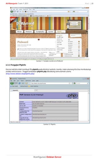 Al-Mansyurin Team © 2011                                                                             H a l | 20




                                       Gambar 11. Tampilan Joomla versi PinBoard

6.3.2. Pengujian PhpInfo

Karena tadi kita telah membuat file phpinfo pada direktori website Joomla, maka sekarang kita bisa membukanya
melalui web browser. Tinggal tambahkan phpinfo.php dibelakang nama domain utama.
(http://www.debian.edu/phpinfo.php)




                                                  Gambar 12. PhpInfo




                                   Konfigurasi Debian Server
 