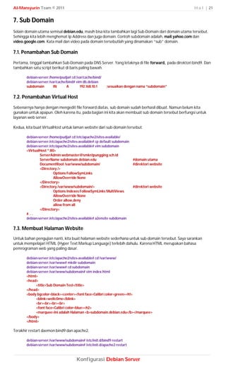 Al-Mansyurin Team © 2011                                                                             H a l | 21


7. Sub Domain
Selain domain utama semisal debian.edu, masih bisa kita tambahkan lagi Sub-Domain dari domain utama tersebut.
Sehingga kita lebih menghemat Ip Address dan juga domain. Contoh subdomain adalah, mail.yahoo.com dan
video.google.com. Kata mail dan video pada domain tersebutlah yang dinamakan “sub” domain.

7.1. Penambahan Sub Domain
Pertama, tinggal tambahkan Sub-Domain pada DNS Server. Yang letaknya di file forward, pada direktori bind9. Dan
tambahkan satu script berikut di baris paling bawah.

       debian-server:/home/pudja# cd /var/cache/bind/
       debian-server:/var/cache/bind# vim db.debian
       subdomain        IN      A       192.168.10.1    ;sesuaikan dengan nama “subdomain”

7.2. Penambahan Virtual Host
Sebenarnya hanya dengan mengedit file forward diatas, sub domain sudah berhasil dibuat. Namun belum kita
gunakan untuk apapun. Oleh karena itu, pada bagian ini kita akan membuat sub domain tersebut berfungsi untuk
layanan web server.

Kedua, kita buat VirtualHost untuk laman website dari sub-domain tersebut.

       debian-server:/home/pudja# cd /etc/apache2/sites-available/
       debian-server:/etc/apache2/sites-available# cp default subdomain
       debian-server:/etc/apache2/sites-available# vim subdomain
       <VirtualHost *:80>
               ServerAdmin webmaster@smkn1pungging.sch.id
               ServerName subdomain.debian.edu                            #domain utama
               DocumentRoot /var/www/subdomain/                           #direktori website
               <Directory />
                        Options FollowSymLinks
                        AllowOverride None
               </Directory>
               <Directory /var/www/subdomain/>                            #direktori website
                        Options Indexes FollowSymLinks MultiViews
                        AllowOverride None
                        Order allow,deny
                        allow from all
               </Directory>
       #. . .
       debian-server:/etc/apache2/sites-available# a2ensite subdomain

7.3. Membuat Halaman Website
Untuk bahan pengujian nanti, kita buat halaman website sederhana untuk sub-domain tersebut. Saya sarankan
untuk mempelajari HTML (Hyper Text Markup Language) terlebih dahulu. Karena HTML merupakan bahasa
pemrograman web yang paling dasar.

       debian-server:/etc/apache2/sites-available# cd /var/www/
       debian-server:/var/www# mkdir subdomain
       debian-server:/var/www# cd subdomain
       debian-server:/var/www/subdomain# vim index.html
       <html>
       <head>
            <title>Sub Domain Test</title>
       </head>
       <body bgcolor=black><center><font face=Calibri color=green><h1>
            <blink>wellc0me</blink>
            <br><br><br><br>
            <font face=Calibri color=blue><h2>
            <marquee>Ini adalah Halaman <b>subdomain.debian.edu</b></marquee>
       </body>
       </html>

Terakhir restart daemon bind9 dan apache2.

       debian-server:/var/www/subdomain# /etc/init.d/bind9 restart
       debian-server:/var/www/subdomain# /etc/init.d/apache2 restart



                                      Konfigurasi Debian Server
 