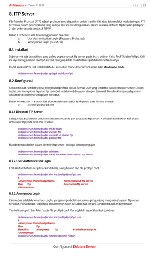Al-Mansyurin Team © 2011                                                                                  H a l | 22


8. FTP Server
File Transfer Protocol (FTP) adalah protocol yang digunakan untuk transfer file atau data melalui media jaringan. FTP
termasuk dalam protocol lama yang sampai saat ini masih digunakan. Dalam keadaan default, ftp berjalan pada port
21 dan bekerja pada protocol TCP/IP.

Dalam FTP Server, kita bisa menggunakan dua cara;
       a.     User Authentication LogIn (Password Protected)
       b.     Anonymous LogIn (Guest OK)

8.1. Installasi
Sebenarnya ada dua aplikasi yang paling popular untuk ftp server pada distro debian. Yaitu ProFTPd dan Vsftpd. Kali
ini saya menggunakan Proftpd, karena dianggap lebih mudah dan cepat dalam konfigurasinya.

Install aplikasi ProFTPd terlebih dahulu, kemudian muncul menu PopUp dan pilih standalone mode.

       debian-server:/home/pudja# apt-get install proftpd

8.2. Konfigurasi
Secara default, setelah selesai menginstall proftpd diatas. Semua user yang terdaftar pada computer server Debian
sudah bisa mengakses layanan ftp tersebut melalui web browser ataupun terminal. Dan direktori yang digunakan
adalah direktori home setiap user tersebut.

Dalam membuat FTP Server, kita akan melakukan sedikit konfigurasi pada file-file berikut;
       a.      /etc/proftpd/proftpd.conf

8.2.1. Direktori FTP Server

Selanjutnya, buat folder untuk meletakan semua file dan data pada ftp server. Kemudian tambahkan hak akses
untuk user ftp pada direktori tersebut.

       debian-server:/home/pudja# mkdir share
       debian-server:/home/pudja# userdel ftp
       debian-server:/home/pudja# useradd –d /share/ ftp
       debian-server:/home/pudja# passwd ftp

Buat beberapa folder dalam direktori ftp server, sebagai bahan pengujian.

       debian-server:/home/pudja# cd share/
       debian-server:/home/pudja# mkdir ini adalah direktori dari ftp server

8.2.2. User Authentication LogIn

Edit dan tambahkan script berikut di baris paling bawah dari file proftpd.conf.

       debian-server:/home/pudja# vim /etc/proftpd/proftpd.conf
       #. . .
       <Anonymous /home/pudja/share/>           #direktori untuk ftp server
       User    ftp                              #user untuk ftp server
       </Anonymous>

8.2.3. Anonymous LogIn

Cara kedua adalah Anonymous LogIn, yang memperbolehkan semua pengunjung mengakses layanan ftp server
tersebut. Perlu diingat, sebaiknya anda memilih salah satu dari dua cara ini. Jangan digunakan bersamaan.

Tambahkan opsi “UserAlias” pada file proftpd.conf. Kurang lebih seperti berikut scriptnya.

       debian-server:/home/pudja# vim /etc/proftpd/proftpd.conf
       #. . .
       <Anonymous /home/pudja/share/>
       User            ftp
       UserAlias       anonymous        ftp               #tambahkan script ini
       </Anonymous>
       debian-server:/home/pudja# /etc/init.d/proftp restart



                                      Konfigurasi Debian Server
 