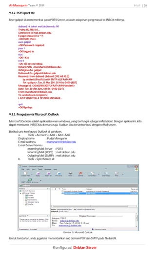 Al-Mansyurin Team © 2011                                                                                 H a l | 26

9.3.2. POP3 port 110

User galipat akan memeriksa pada POP3 Server, apakah ada pesan yang masuk ke INBOX miliknya.

       debian5:~# telnet mail.debian.edu 110
       Trying 192.168.10.1...
       Connected to mail.debian.edu.
       Escape character is '^]'.
       +OK Hello there.
       user galipat
       +OK Password required.
       pass 1
       +OK logged in.
       stat
       +OK 1 436
       retr 1
       +OK 436 octets follow.
       Return-Path: <manshurin@debian.edu>
       X-Original-To: galipat
       Delivered-To: galipat@debian.edu
       Received: from debian5 (debian5 [192.168.10.1])
            by debian5 (Postfix) with SMTP id 2FAA74A19
            for <galipat>; Tue, 15 Mar 2011 21:19:56 -0400 (EDT)
       Message-Id: <20110316012007.2FAA74A19@debian5>
       Date: Tue, 15 Mar 2011 21:19:56 -0400 (EDT)
       From: manshurin@debian.edu
       To: undisclosed-recipients:;
       I JUST SEND YOU A TESTING MESSAGE...
       .
       quit
       +OK Bye-bye.

9.3.3. Pengujian via Microsoft Outlook

Microsoft Outlook adalah aplikasi bawaan windows, yang berfungsi sebagai eMail client. Dengan aplikasi ini, kita
dapat membawa INBOX kita kemana saja. Asalkan bisa tersinkronisasi dengan eMail server.

Berikut cara konfigurasi Outlook di windows.
        a.      Tools > Accounts > Mail > Add > Mail
        Display Name           : Pudja Mansyurin
        E-mail Address         : manshurin@debian.edu
        E-mail Server Names
                Incoming Mail Server : POP3
                Incoming Mail (POP3) : mail.debian.edu
                Outgoing Mail (SMTP) : mail.debian.edu
        b.      Tools > Syncrhonize all




                                                  Gambar 15. Microsoft Outlook

Untuk tambahan, anda juga bisa menambahkan sub domain POP dan SMTP pada file bind9.


                                        Konfigurasi Debian Server
 
