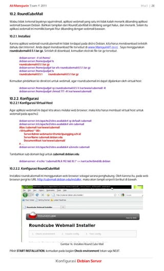 Al-Mansyurin Team © 2011                                                                                   H a l | 28

10.2. RoundCubeMail
Walau tidak terkenal layaknya squirrelmail, aplikasi webmail yang satu ini tidak kalah menarik dibanding aplikasi
webmail bawaan Debian. Bahkan tampilan dari RoundCubeMail ini dibilang sangat halus, dan menarik. Selain itu
aplikasi webmail ini memiliki banyak fitur dibanding dengan webmail bawaan.

10.2.1. Installasi

Karena aplikasi webmail roundcubemail ini tidak terdapat pada distro Debian, kita harus mendownload terlebih
dahulu dari Internet. Anda dapat mendownload file tersebut di www.MansyurinIT.co.cc . Saya menggunakan
roundcubemail-0.5.1.tar.gz. Setelah di download, kemudian ekstrak file tar.gz tersebut.

        debian-server:~# cd /home/
        debian-server:/home/pudja# ls
        roundcubemail-0.5.1.tar.gz
        debian-server:/home/pudja# tar xfv roundcubemail-0.5.1.tar.gz
        debian-server:/home/pudja# ls
        roundcubemail-0.5.1      roundcubemail-0.5.1.tar.gz

Kemudian pindahkan ke direktori untuk webmail, agar roundcubemail ini dapat dijalankan oleh virtual host.

        debian-server:/home/pudja# cp roundcubemail-0.5.1/ /var/www/cubemail/ -R
        debian-server:/home/pudja# chmod 777 –R /var/www/cubemail/

10.2.2. Konfigurasi
10.2.2.1 Konfigurasi Virtual Host

Agar aplikasi webmail ini dapat kita akses melalui web browser, maka kita harus membuat virtual host untuk
webmail pada apache2.

        debian-server:/etc/apache2/sites-available# cp default cubemail
        debian-server:/etc/apache2/sites-available# vim cubemail
        Alias /cubemail /var/www/cubemail
        <VirtualHost *:80>
               ServerAdmin webmaster@smkn1pungging.sch.id
               ServerName cubemail.debian.edu
               DocumentRoot /var/www/cubemail/
        #. . .
        debian-server:/etc/apache2/sites-available# a2ensite cubemail

Tambahkan sub-domain lagi untuk cubemail.debian.edu

        debian-server:~# echo “cubemail IN A 192.168.10.1” >> /var/cache/bind/db.debian

10.2.2.2. Konfigurasi RoundCubeMail

Installasi roundcubemail ini menggunakan web browser sebagai sarana penghubung. Oleh karena itu, pada web
browser pergi ke URL http://cubemail.debian.edu/installer, maka akan tampil serperti berikut di bawah.




                                            Gambar 16. Installasi Round Cube Mail

Pilish START INSTALLATION, kemudian pada bagian Check environment tekan saja NEXT.


                                       Konfigurasi Debian Server
 