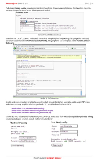 Al-Mansyurin Team © 2011                                                                                H a l | 29

Pada bagian Create config, sesuaikan dengan keperluan Anda. Khususnya pada Database Configuration, harus kita
samakan dengan Database Server. Misalnya seperti berikut,




                                          Gambar 17. CubeMail Database Setup

Kemudian klik CREATE CONFIG. Selanjutnya kita akan di hadapkan pada script konfigurasi, yang harus kita copy-
paste kan kedalam direktori /var/www/cubemail/config. File yang harus kita konfigurasi adalah main.inc.php dan
db.inc.php.




                                              Gambar 18. File Configuration

Setelah anda copy, masukan script diatas seperti berikut. Sekedar tambahan, karena itu adalah script PHP, maka
anda harus menutup script tersebut dengan tanda “?>” tanpa tanda kutip di akhir baris.

       debian-server:~# cd /var/www/cubemail/config/
       debian-server:/var/www/cubemail/config# vim main.inc.php
       debian-server:/var/www/cubemail/config# vim db.inc.php

Setelah itu, buka web browser kembali dan pilih CONTINUE. Maka anda akan di hadapkan pada tampilan Test config,
cobalah pada bagian tersebut, apakah mail server sudah benar.




                                    Konfigurasi Debian Server
 