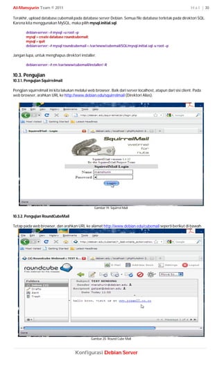 Al-Mansyurin Team © 2011                                                                                      H a l | 30

Terakhir, upload database cubemail pada database server Debian. Semua file database terletak pada direktori SQL.
Karena kita menggunakan MySQL, maka pilih mysql.initial.sql.

        debian-server:~# mysql –u root –p
        mysql > create database roundcubemail;
        mysql > quit
        debian-server:~# mysql roundcubemail < /var/www/cubemail/SQL/mysql.initial.sql -u root –p

Jangan lupa, untuk menghapus direktori installer.

        debian-server:~# rm /var/www/cubemail/installer/ -R

10.3. Pengujian
10.3.1. Pengujian Squirrelmail

Pengjian squirrelmail ini kita lakukan melalui web browser. Baik dari server localhost, atapun dari sisi client. Pada
web browser, arahkan URL ke http://www.debian.edu/squirrelmail (Direktori Alias).




                                                   Gambar 19. Squirrel Mail

10.3.2. Pengujian RoundCubeMail

Tetap pada web browser, dan arahkan URL ke alamat http://www.debian.edu/cubemail seperti berikut di bawah.




                                                Gambar 20. Round Cube Mail



                                      Konfigurasi Debian Server
 