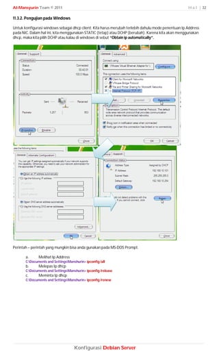 Al-Mansyurin Team © 2011                                                                            H a l | 32

11.3.2. Pengujian pada Windows

Untuk konfigurasi windows sebagai dhcp client. Kita harus merubah terlebih dahulu mode penentuan Ip Address
pada NIC. Dalam hal ini, kita menggunakan STATIC (tetap) atau DCHP (berubah). Karena kita akan menggunakan
dhcp, maka kita pilih DCHP atau kalau di windows di sebut “Obtain ip automatically”.




Perintah – perintah yang mungkin bisa anda gunakan pada MS-DOS Prompt.

       a.      Melihat Ip Address
       C:Documents and SettingsManshurin> ipconfig /all
       b.      Melepas Ip dhcp
       C:Documents and SettingsManshurin> ipconfig /release
       c.      Meminta Ip dhcp
       C:Documents and SettingsManshurin> ipconfig /renew




                                     Konfigurasi Debian Server
 