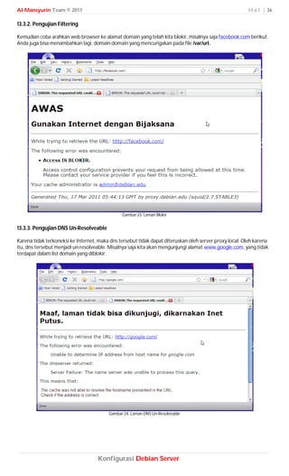 Al-Mansyurin Team © 2011                                                                                 H a l | 36

13.3.2. Pengujian Filtering

Kemudian coba arahkan web browser ke alamat domain yang telah kita blokir, misalnya saja facebook.com berikut.
Anda juga bisa menambahkan lagi, domain-domain yang mencurigakan pada file /var/url.




                                               Gambar 23. Laman Blokir


13.3.3. Pengujian DNS Un-Resolveable

Karena tidak terkoneksi ke Internet, maka dns tersebut tidak dapat diteruskan oleh server proxy local. Oleh karena
itu, dns tersebut menjadi un-resolveable. Misalnya saja kita akan mengunjungi alamat www.google.com, yang tidak
terdapat dalam list domain yang diblokir.




                                         Gambar 24. Laman DNS Un-Resolveable




                                    Konfigurasi Debian Server
 