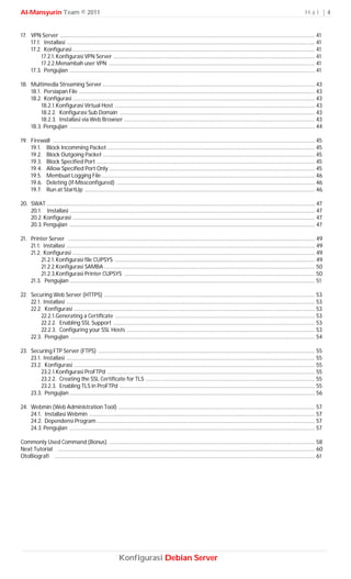 Al-Mansyurin Team © 2011                                                                                                                                                          Hal |4


17. VPN Server ........................................................................................................................................................................ 41
    17.1. Installasi .................................................................................................................................................................... 41
    17.2. Konfigurasi ................................................................................................................................................................ 41
         17.2.1. Konfigurasi VPN Server ..................................................................................................................................... 41
         17.2.2.Menambah user VPN ........................................................................................................................................ 41
    17.3. Pengujian .................................................................................................................................................................. 41

18. Multimedia Streaming Server ............................................................................................................................................ 43
    18.1. Persiapan File ............................................................................................................................................................ 43
    18.2. Konfigurasi ................................................................................................................................................................ 43
         18.2.1. Konfigurasi Virtual Host .................................................................................................................................... 43
         18.2.2. Konfigurasi Sub Domain ................................................................................................................................. 43
         18.2.3. Installasi via Web Browser .............................................................................................................................. 43
    18.3. Pengujian .................................................................................................................................................................. 44

19. Firewall ............................................................................................................................................................................. 45
    19.1. Block Incomming Packet ......................................................................................................................................... 45
    19.2. Block Outgoing Packet ............................................................................................................................................ 45
    19.3. Block Specified Port ................................................................................................................................................ 45
    19.4. Allow Specified Port Only ........................................................................................................................................ 45
    19.5. Membuat Logging File ............................................................................................................................................. 46
    19.6. Deleting (If-Missconfigured) ................................................................................................................................... 46
    19.7. Run at StartUp ........................................................................................................................................................ 46

20. SWAT ................................................................................................................................................................................. 47
    20.1. Installasi .................................................................................................................................................................. 47
    20.2. Konfigurasi ................................................................................................................................................................ 47
    20.3. Pengujian .................................................................................................................................................................. 47

21. Printer Server ................................................................................................................................................................... 49
    21.1. Installasi .................................................................................................................................................................... 49
    21.2. Konfigurasi ................................................................................................................................................................ 49
         21.2.1. Konfigurasi file CUPSYS .................................................................................................................................... 49
         21.2.2.Konfigurasi SAMBA ........................................................................................................................................... 50
         21.2.3.Konfigurasi Printer CUPSYS .............................................................................................................................. 50
    21.3. Pengujian .................................................................................................................................................................. 51

22. Securing Web Server (HTTPS) ........................................................................................................................................... 53
    22.1. Installasi .................................................................................................................................................................... 53
    22.2. Konfigurasi ............................................................................................................................................................... 53
         22.2.1.Generating a Certificate .................................................................................................................................... 53
         22.2.2. Enabling SSL Support ..................................................................................................................................... 53
         22.2.3. Configuring your SSL Hosts ............................................................................................................................ 53
    22.3. Pengujian .................................................................................................................................................................. 54

23. Securing FTP Server (FTPS) ............................................................................................................................................... 55
    23.1. Installasi .................................................................................................................................................................... 55
    23.2. Konfigurasi ............................................................................................................................................................... 55
         23.2.1.Konfigurasi ProFTPd ......................................................................................................................................... 55
         23.2.2. Creating the SSL Certificate for TLS ................................................................................................................ 55
         23.2.3. Enabling TLS in ProFTPd ................................................................................................................................. 55
    23.3. Pengujian .................................................................................................................................................................. 56

24. Webmin (Web Administration Tool) .................................................................................................................................. 57
    24.1. Installasi Webmin ..................................................................................................................................................... 57
    24.2. Dependensi Program ................................................................................................................................................ 57
    24.3. Pengujian .................................................................................................................................................................. 57

Commonly Used Command (Bonus) ........................................................................................................................................ 58
Next Tutorial .......................................................................................................................................................................... 60
OtoBiografi ............................................................................................................................................................................ 61




                                                             Konfigurasi Debian Server
 