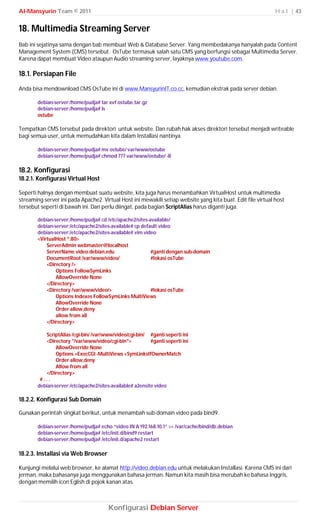 Al-Mansyurin Team © 2011                                                                                      H a l | 43


18. Multimedia Streaming Server
Bab ini sejatinya sama dengan bab membuat Web & Database Server. Yang membedakanya hanyalah pada Content
Management System (CMS) tersebut. OsTube termasuk salah satu CMS yang berfungsi sebagai Multimedia Server.
Karena dapat membuat Video ataupun Audio streaming server, layaknya www.youtube.com.

18.1. Persiapan File
Anda bisa mendownload CMS OsTube ini di www.MansyurinIT.co.cc, kemudian ekstrak pada server debian.

        debian-server:/home/pudja# tar xvf ostube.tar.gz
        debian-server:/home/pudja# ls
        ostube

Tempatkan CMS tersebut pada direktori untuk website. Dan rubah hak akses direktori tersebut menjadi writeable
bagi semua user, untuk memudahkan kita dalam Installasi nantinya.

        debian-server:/home/pudja# mv ostube/ var/www/ostube
        debian-server:/home/pudja# chmod 777 var/www/ostube/ -R

18.2. Konfigurasi
18.2.1. Konfigurasi Virtual Host

Seperti halnya dengan membuat suatu website, kita juga harus menambahkan VirtualHost untuk multimedia
streaming server ini pada Apache2. Virtual Host ini mewakili setiap website yang kita buat. Edit file virtual host
tersebut seperti di bawah ini. Dan perlu diingat, pada bagian ScriptAlias harus diganti juga.

        debian-server:/home/pudja# cd /etc/apache2/sites-available/
        debian-server:/etc/apache2/sites-available# cp default video
        debian-server:/etc/apache2/sites-available# vim video
        <VirtualHost *:80>
            ServerAdmin webmaster@localhost
            ServerName video.debian.edu                    #ganti dengan sub-domain
            DocumentRoot /var/www/video/                   #lokasi osTube
            <Directory />
                Options FollowSymLinks
                AllowOverride None
            </Directory>
            <Directory /var/www/video/>                    #lokasi osTube
                Options Indexes FollowSymLinks MultiViews
                AllowOverride None
                Order allow,deny
                allow from all
            </Directory>

           ScriptAlias /cgi-bin/ /var/www/video/cgi-bin/ #ganti seperti ini
           <Directory "/var/www/video/cgi-bin">            #ganti seperti ini
                AllowOverride None
                Options +ExecCGI -MultiViews +SymLinksIfOwnerMatch
                Order allow,deny
                Allow from all
           </Directory>
         #...
        debian-server:/etc/apache2/sites-available# a2ensite video

18.2.2. Konfigurasi Sub Domain

Gunakan perintah singkat berikut, untuk menambah sub-domain video pada bind9.

        debian-server:/home/pudja# echo “video IN A 192.168.10.1” >> /var/cache/bind/db.debian
        debian-server:/home/pudja# /etc/init.d/bind9 restart
        debian-server:/home/pudja# /etc/init.d/apache2 restart

18.2.3. Installasi via Web Browser

Kunjungi melalui web browser, ke alamat http://video.debian.edu untuk melakukan Installasi. Karena CMS ini dari
jerman, maka bahasanya juga menggunakan bahasa jerman. Namun kita masih bisa merubah ke bahasa Inggris,
dengan memilih icon Eglish di pojok kanan atas.



                                        Konfigurasi Debian Server
 