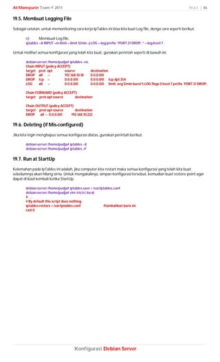 Al-Mansyurin Team © 2011                                                                                         H a l | 46

19.5. Membuat Logging File
Sebagai catatan, untuk memonitoring cara kerja IpTables ini bisa kita buat Log file, denga cara seperti berikut,

       e)      Membuat Log file,
       iptables –A INPUT –m limit –-limit 5/min –j LOG –-log-prefix “PORT 21 DROP: “ –-log-level 7

Untuk melihat semua konfigurasi yang telah kita buat, gunakan perintah seperti di bawah ini.

       debian-server:/home/pudja# iptables –nL
       Chain INPUT (policy ACCEPT)
       target prot opt         source            destination
       DROP all      --        192.168.10.18     0.0.0.0/0
       DROP tcp --             0.0.0.0/0         0.0.0.0/0 tcp dpt:354
       LOG     all   --        0.0.0.0/0         0.0.0.0/0 limit: avg 5/min burst 5 LOG flags 0 level 7 prefix `PORT 21 DROP:

       Chain FORWARD (policy ACCEPT)
       target prot opt source      destination

       Chain OUTPUT (policy ACCEPT)
       target prot opt source       destination
       DROP all -- 0.0.0.0/0     192.168.10.222

19.6. Deleting (if Mis-configured)
Jika kita ingin menghapus semua konfigurasi diatas, gunakan perintah berikut.

       debian-server:/home/pudja# iptables –X
       debian-server:/home/pudja# iptables –F

19.7. Run at StartUp
Kelemahan pada IpTables ini adalah, jika computer kita restart maka semua konfigurasi yang telah kita buat
sebelumnya akan hilang sirna. Untuk mengakalinya, simpan konfigurasi tersebut, kemudian buat restore point agar
dapat di load kembali ketika StartUp.

       debian-server:/home/pudja# iptables-save > /var/iptables.conf
       debian-server:/home/pudja# vim /etc/rc.local
       #. . .
       # By default this script does nothing.
       iptables-restore < /var/iptables.conf             #tambahkan baris ini
       exit 0




                                       Konfigurasi Debian Server
 