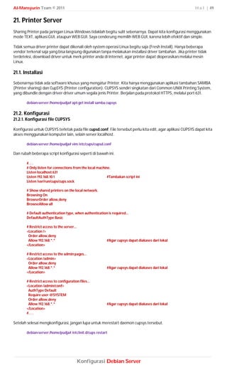 Al-Mansyurin Team © 2011                                                                                   H a l | 49


21. Printer Server
Sharing Printer pada jaringan Linux-Windows tidaklah begitu sulit sebenarnya. Dapat kita konfigurasi menggunakan
mode TEXT, aplikasi GUI, ataupun WEB GUI. Saya cenderung memilih WEB GUI, karena lebih efektif dan simple.

Tidak semua driver printer dapat dikenali oleh system operasi Linux begitu saja (Fresh Install). Hanya beberapa
vendor terkenal saja yang bisa langsung digunakan tanpa melakukan installasi driver tambahan. Jika printer tidak
terdeteksi, download driver untuk merk printer anda di Internet, agar printer dapat dioperasikan melalui mesin
Linux.

21.1. Installasi
Sebenarnya tidak ada software khusus yang mengatur Printer. Kita hanya menggunakan aplikasi tambahan SAMBA
(Printer sharing) dan CupSYS (Printer configuration). CUPSYS sendiri singkatan dari Common UNIX Printing System,
yang dibundle dengan driver-driver umum segala jenis Printer. Berjalan pada protokol HTTPS, melalui port 631.

       debian-server:/home/pudja# apt-get install samba cupsys

21.2. Konfigurasi
21.2.1. Konfigurasi file CUPSYS

Konfigurasi untuk CUPSYS terletak pada file cupsd.conf. File tersebut perlu kita edit, agar aplikasi CUPSYS dapat kita
akses menggunakan komputer lain, selain server localhost.

       debian-server:/home/pudja# vim /etc/cups/cupsd.conf

Dan rubah beberapa script konfigurasi seperti di bawah ini.

       #. . .
       # Only listen for connections from the local machine.
       Listen localhost:631
       Listen 192.168.10.1                                #Tambakan script ini
       Listen /var/run/cups/cups.sock

       # Show shared printers on the local network.
       Browsing On
       BrowseOrder allow,deny
       BrowseAllow all

       # Default authentication type, when authentication is required...
       DefaultAuthType Basic

       # Restrict access to the server...
       <Location />
        Order allow,deny
        Allow 192.168.*.*                                 #Agar cupsys dapat diakases dari lokal
       </Location>

       # Restrict access to the admin pages...
       <Location /admin>
        Order allow,deny
        Allow 192.168.*.*                                 #Agar cupsys dapat diakases dari lokal
       </Location>

       # Restrict access to configuration files...
       <Location /admin/conf>
        AuthType Default
        Require user @SYSTEM
        Order allow,deny
        Allow 192.168.*.*                                 #Agar cupsys dapat diakases dari lokal
       </Location>
       #. . .

Setelah selesai mengkonfigurasi, jangan lupa untuk merestart daemon cupsys tersebut.

       debian-server:/home/pudja# /etc/init.d/cups restart




                                            Konfigurasi Debian Server
 