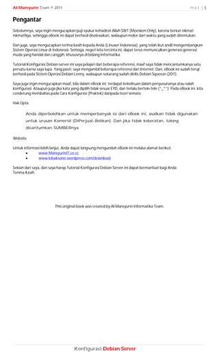 Al-Mansyurin Team © 2011                                                                                        Hal |5


Pengantar
Sebelumnya, saya ingin mengucapkan puji syukur kehadirat Allah SWT (Moeslem Only), karena berkat nikmat-
nikmatNya, sehingga eBook ini dapat berhasil diselesaikan, walaupun molor dari waktu yang sudah ditentukan.

Dan juga, saya mengucapkan terima kasih kepada Anda (Linuxer Indonesia), yang telah ikut andil mengembangkan
Sistem Operasi Linux di Indonesia. Semoga, negeri kita tercinta ini, dapat terus memunculkan generasi-generasi
muda yang handal dan canggih, khususnya di bidang Informatika.

Tutorial Konfigurasi Debian server ini saya pelajari dari beberapa referensi, maaf saya tidak mencantumkanya satu
persatu karna saya lupa. Yang pasti, saya mengambil beberapa referensi dari Internet. Dan, eBook ini sudah teruji
berhasil pada Sistem Operasi Debian Lenny, walaupun sekarang sudah dirilis Debian Squeeze (2011).

Saya juga ingin mengucapkan maaf, bila dalam eBook ini, terdapat kekeliruan dalam penyusunanya atau salah
konfigurasi. Ataupun juga jika kata yang dipilih tidak sesuai EYD, dan terlalu bertele-tele (^_^”). Pada eBook ini, kita
cenderung membahas pada Cara Konfigurasi (Praktek) daripada teori semata.

Hak Cipta,

        Anda diperbolehkan untuk memperbanyak isi dari eBook ini, asalkan tidak digunakan
        untuk urusan Komersil (DiPerjual-Belikan). Dan jika tidak keberatan, tolong
        dicantumkan SUMBERnya.

Website,

Untuk informasi lebih lanjut, Anda dapat langsung mengunduh eBook ini melalui alamat berikut,
             www.MansyurinIT.co.cc
             www.lebaksono.wordpress.com/download

Sekian dari saya, dan saya harap Tutorial Konfigurasi Debian Server ini dapat bermanfaat bagi Anda.
Terima Kasih.




                          This original book was created by Al-Mansyurin Informatika Team.




                                      Konfigurasi Debian Server
 